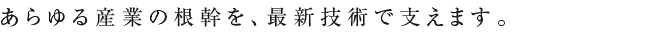 あらゆる産業の根幹を、最新技術で支えます。